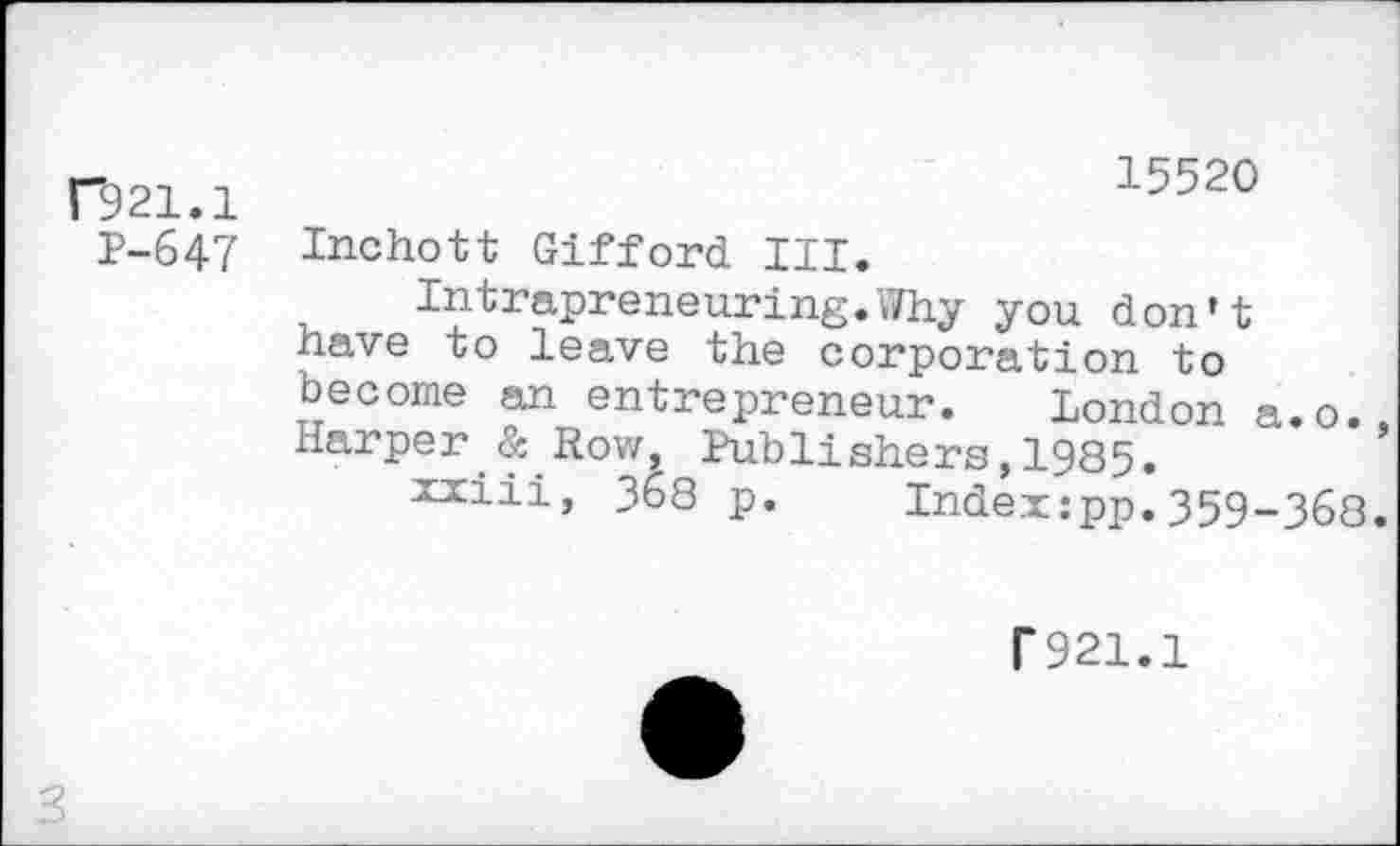 ﻿F921.1
P-647
15520
Inchott Gifford III.
Intrapreneuring.Why you don't nave to leave the corporation to become an entrepreneur. London a.o. Harper & Row, Publishers,1985.
xxiii, 368 p. Index:pp.359-363
T921.1
3